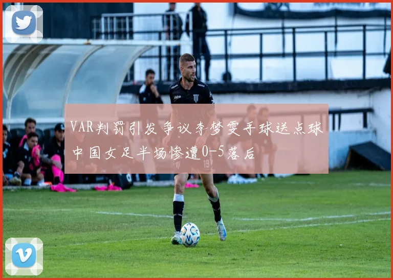 VAR判罚引发争议李梦雯手球送点球中国女足半场惨遭0-5落后