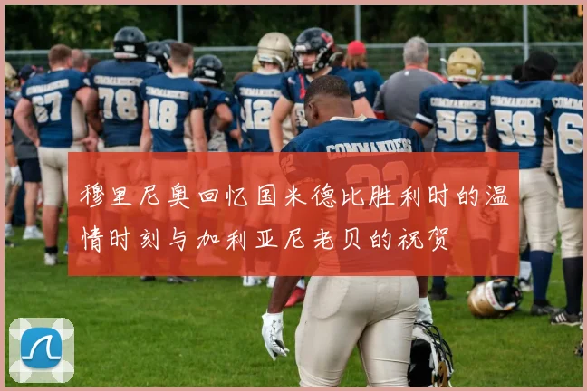 穆里尼奥回忆国米德比胜利时的温情时刻与加利亚尼老贝的祝贺