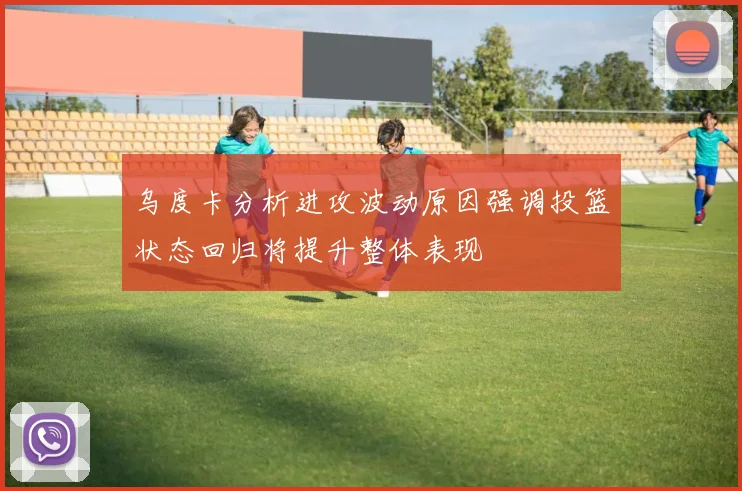 乌度卡分析进攻波动原因强调投篮状态回归将提升整体表现