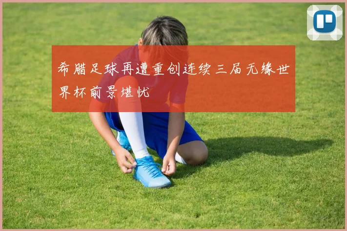 希腊足球再遭重创连续三届无缘世界杯前景堪忧