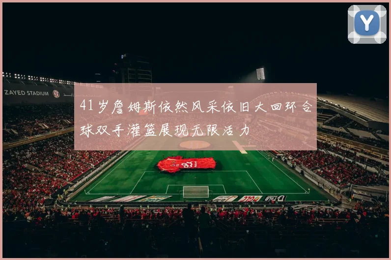 41岁詹姆斯依然风采依旧大回环合球双手灌篮展现无限活力