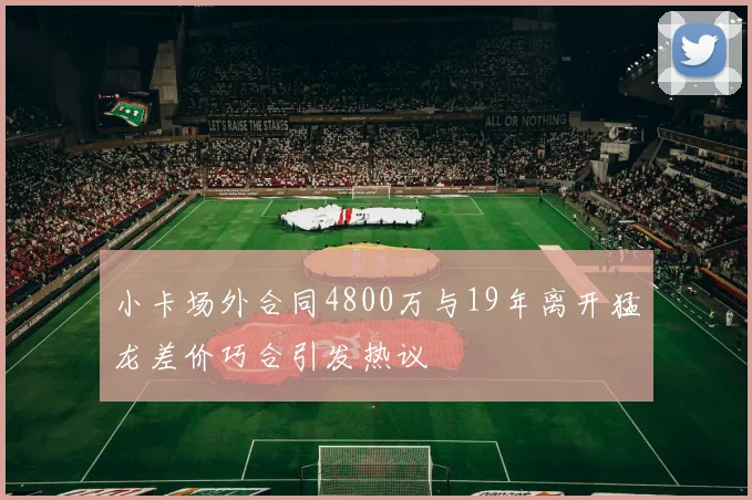 小卡场外合同4800万与19年离开猛龙差价巧合引发热议