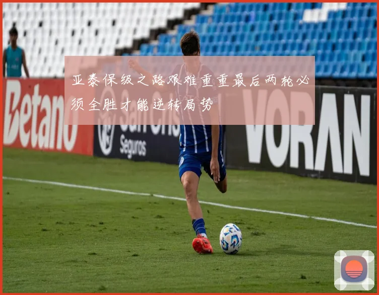亚泰保级之路艰难重重最后两轮必须全胜才能逆转局势