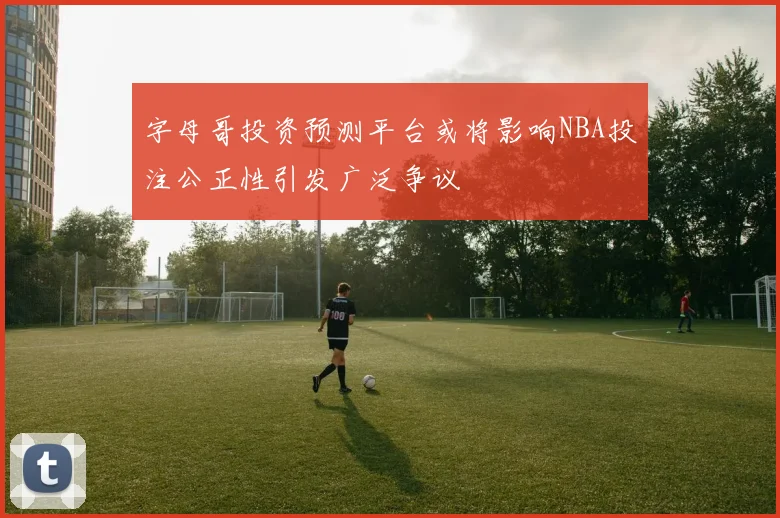 字母哥投资预测平台或将影响NBA投注公正性引发广泛争议