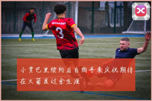 小贾巴里续约后自购手表庆祝期待在火箭度过余生涯