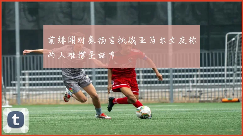 前绯闻对象扬言挑战亚马尔女友称两人难撑圣诞节