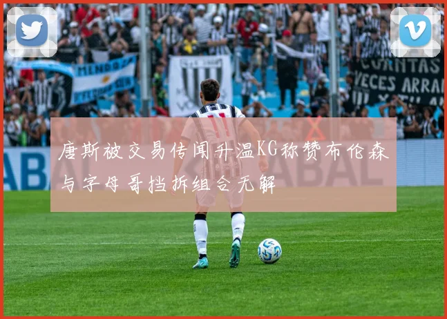 唐斯被交易传闻升温KG称赞布伦森与字母哥挡拆组合无解