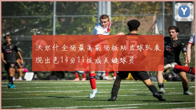 沃尔什全场最高前场板助力球队表现出色14分11板成关键球员