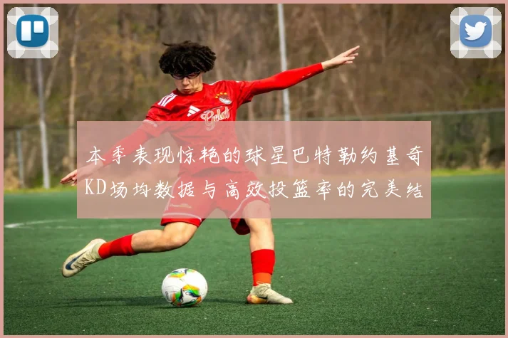 本季表现惊艳的球星巴特勒约基奇KD场均数据与高效投篮率的完美结合