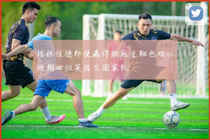 格林伍德即使赢得欧冠金靴也难以短期回归英格兰国家队