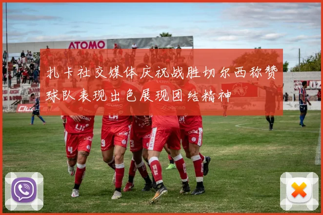 扎卡社交媒体庆祝战胜切尔西称赞球队表现出色展现团结精神
