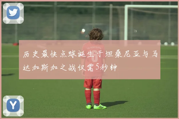 历史最快点球诞生于坦桑尼亚与马达加斯加之战仅需5秒钟