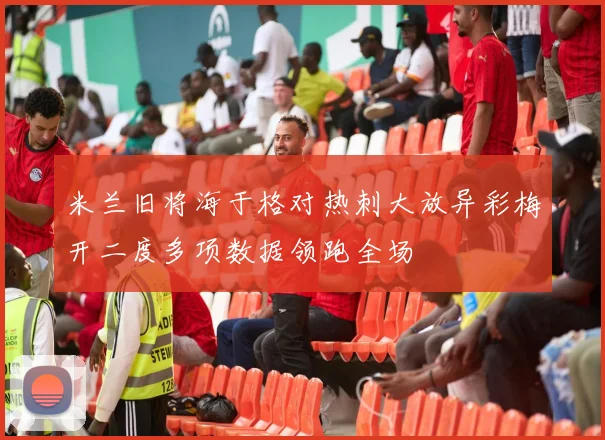 米兰旧将海于格对热刺大放异彩梅开二度多项数据领跑全场
