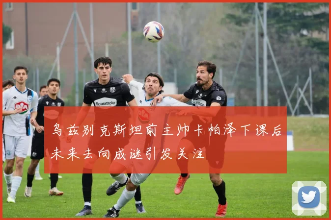 乌兹别克斯坦前主帅卡帕泽下课后未来去向成谜引发关注