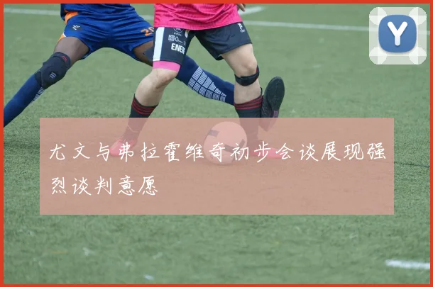 尤文与弗拉霍维奇初步会谈展现强烈谈判意愿