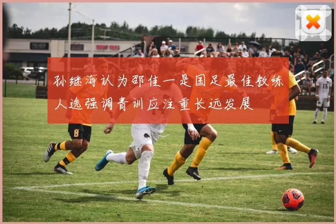 孙继海认为邵佳一是国足最佳教练人选强调青训应注重长远发展