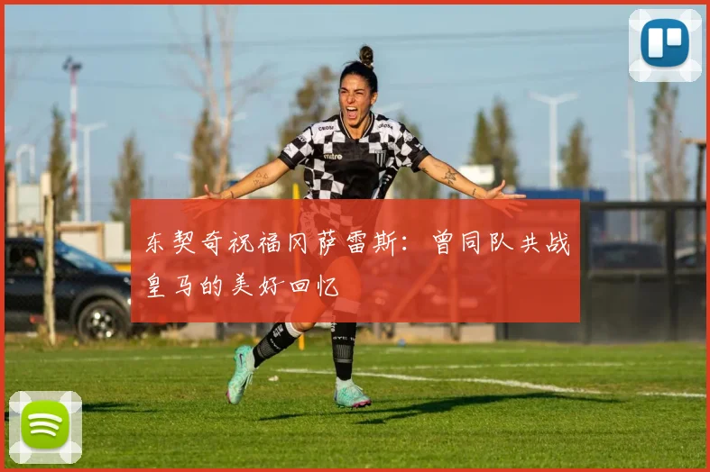 东契奇祝福冈萨雷斯：曾同队共战皇马的美好回忆