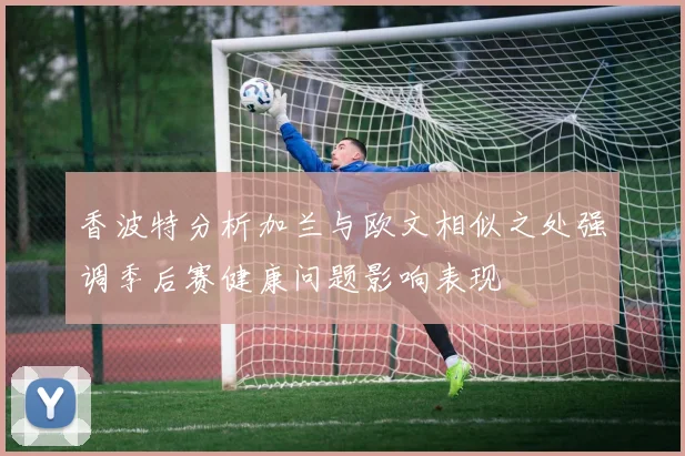 香波特分析加兰与欧文相似之处强调季后赛健康问题影响表现