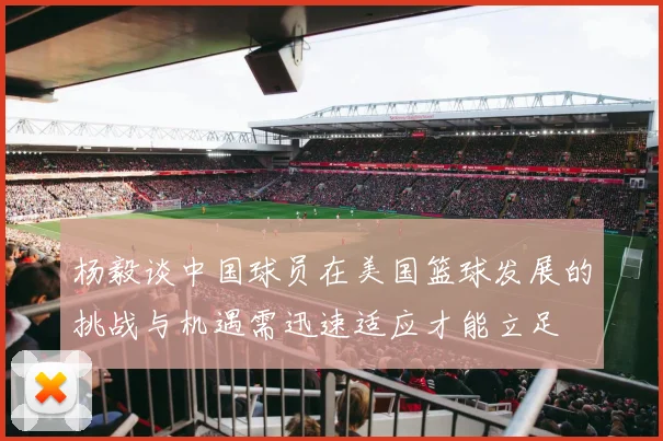 杨毅谈中国球员在美国篮球发展的挑战与机遇需迅速适应才能立足