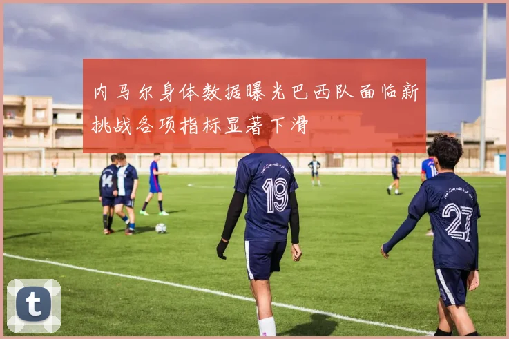 内马尔身体数据曝光巴西队面临新挑战各项指标显著下滑