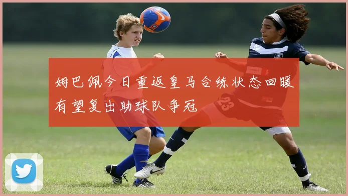 姆巴佩今日重返皇马合练状态回暖有望复出助球队争冠