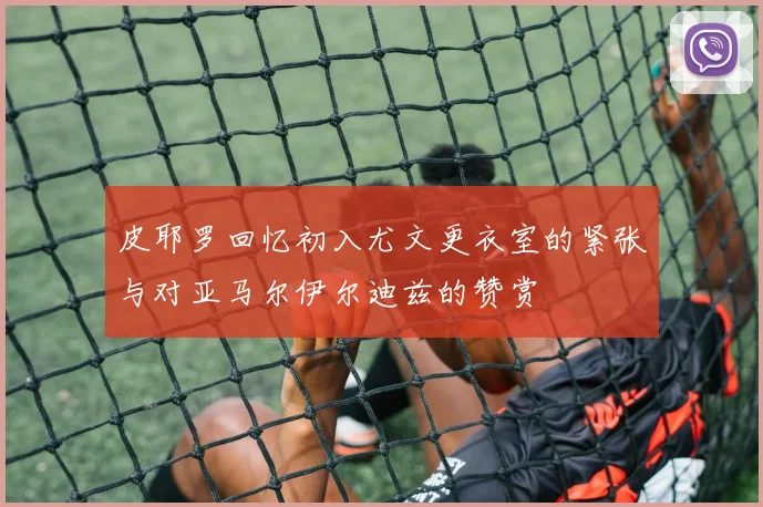 皮耶罗回忆初入尤文更衣室的紧张与对亚马尔伊尔迪兹的赞赏
