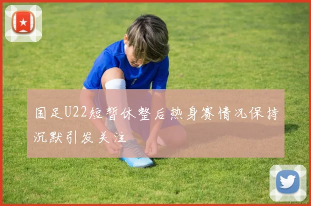 国足U22短暂休整后热身赛情况保持沉默引发关注