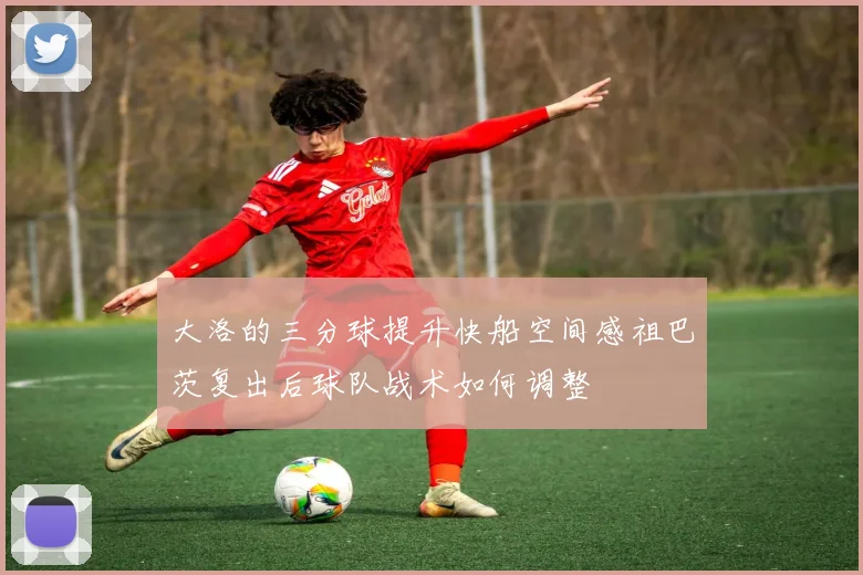 大洛的三分球提升快船空间感祖巴茨复出后球队战术如何调整