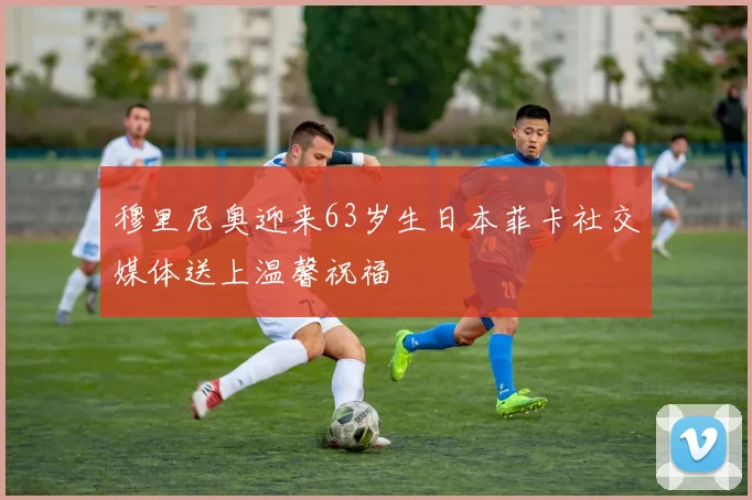 穆里尼奥迎来63岁生日本菲卡社交媒体送上温馨祝福